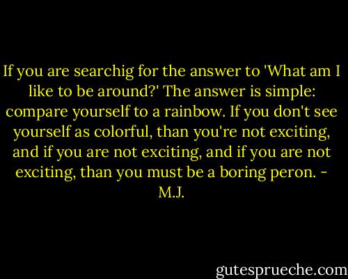 If you are searchig for the answer to 'What am I like to be around?' The answer is simple: compare yourself to a rainbow. If you don't see yourself as colorful, than you're not exciting, and if you are not exciting, and if you are not exciting, than you must be a boring peron. - M.J.