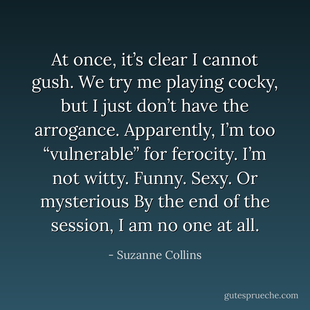 At once, it’s clear I cannot gush. We try me playing cocky, but I just don’t have the arrogance. Apparently, I’m too “vulnerable” for ferocity. I’m not witty. Funny. Sexy. Or mysterious By the end of the session, I am no one at all. - Suzanne Collins