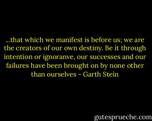 ...that which we manifest is before us; we are the creators of our own destiny. Be it through intention or ignoranve, our successes and our failures have been brought on by none other than ourselves - Garth Stein