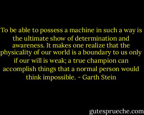 To be able to possess a machine in such a way is the ultimate show of determination and awareness. It makes one realize that the physicality of our world is a boundary to us only if our will is weak; a true champion can accomplish things that a normal person would think impossible. - Garth Stein