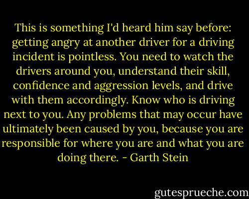 This is something I'd heard him say before: getting angry at another driver for a driving incident is pointless. You need to watch the drivers around you, understand their skill, confidence and aggression levels, and drive with them accordingly. Know who is driving next to you. Any problems that may occur have ultimately been caused by you, because you are responsible for where you are and what you are doing there. - Garth Stein