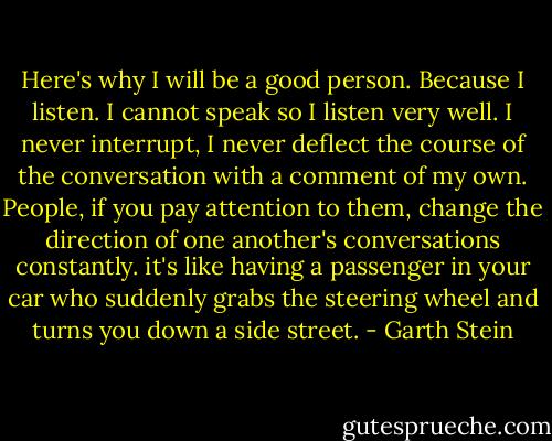Here's why I will be a good person. Because I listen. I cannot speak so I listen very well. I never interrupt, I never deflect the course of the conversation with a comment of my own. People, if you pay attention to them, change the direction of one another's conversations constantly. it's like having a passenger in your car who suddenly grabs the steering wheel and turns you down a side street. - Garth Stein