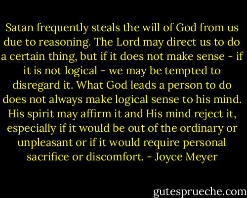 Satan frequently steals the will of God from us due to reasoning. The Lord may direct us to do a certain thing, but if it does not make sense - if it is not logical - we may be tempted to disregard it. What God leads a person to do does not always make logical sense to his mind. His spirit may affirm it and His mind reject it, especially if it would be out of the ordinary or unpleasant or if it would require personal sacrifice or discomfort. - Joyce Meyer
