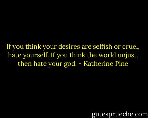 If you think your desires are selfish or cruel, hate yourself. If you think the world unjust, then hate your god. - Katherine Pine