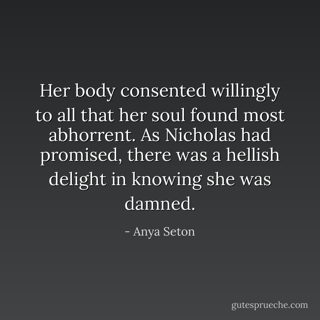 Her body consented willingly to all that her soul found most abhorrent. As Nicholas had promised, there was a hellish delight in knowing she was damned. - Anya Seton