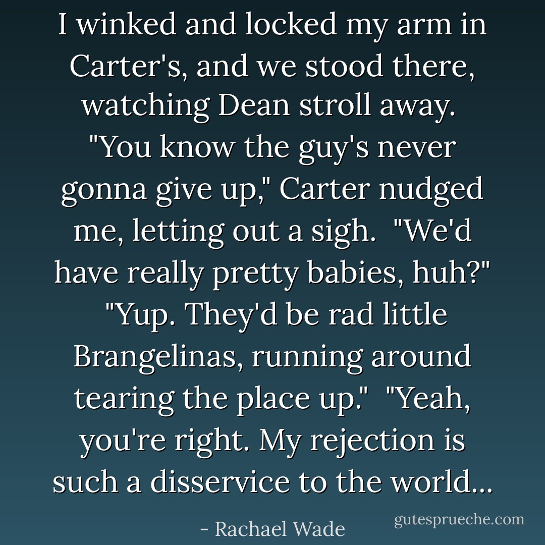 I winked and locked my arm in Carter's, and we stood there, watching Dean stroll away.<br /><br />"You know the guy's never gonna give up," Carter nudged me, letting out a sigh.<br /><br />"We'd have really pretty babies, huh?"<br /><br />"Yup. They'd be rad little Brangelinas, running around tearing the place up."<br /><br />"Yeah, you're right. My rejection is such a disservice to the world... - Rachael Wade