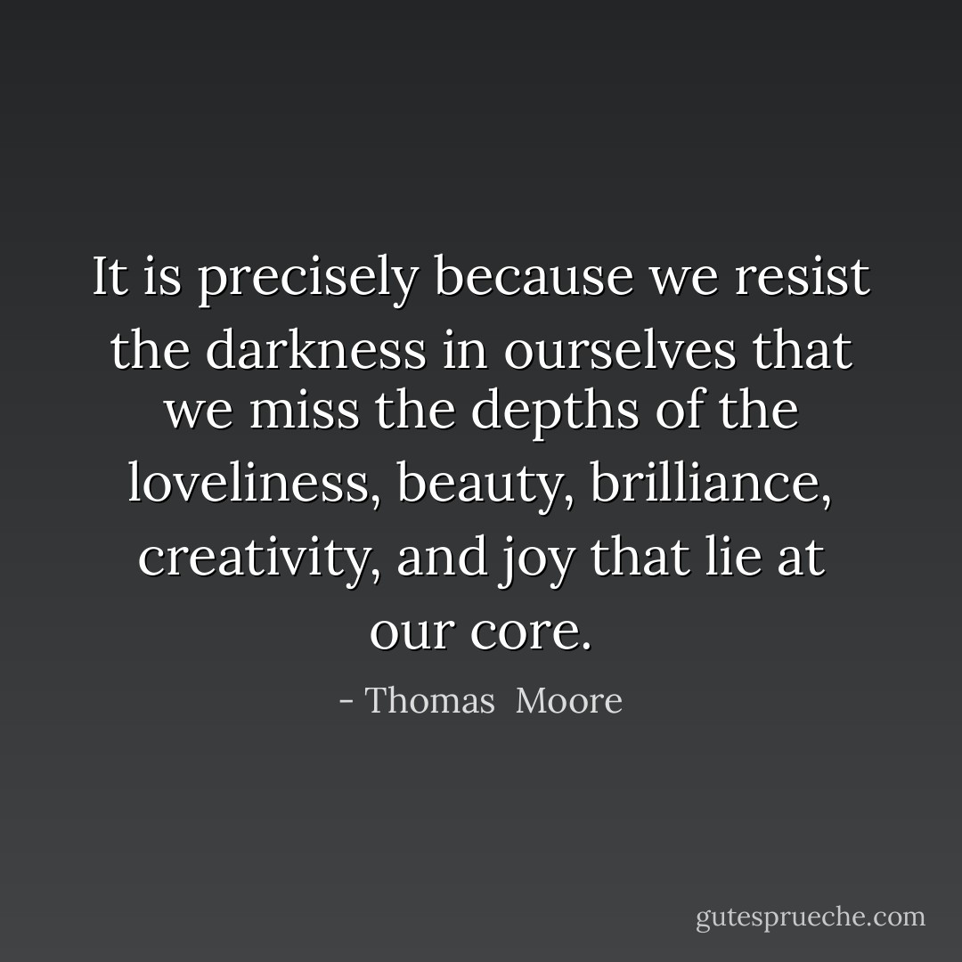 It is precisely because we resist the darkness in ourselves that we miss the depths of the loveliness, beauty, brilliance, creativity, and joy that lie at our core. - Thomas  Moore