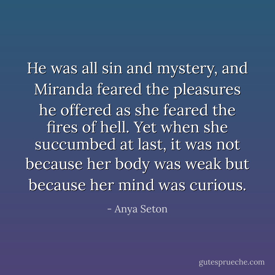 He was all sin and mystery, and Miranda feared the pleasures he offered as she feared the fires of hell. Yet when she succumbed at last, it was not because her body was weak but because her mind was curious. - Anya Seton