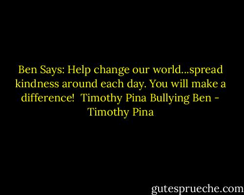 Ben Says: Help change our world...spread kindness around each day. You will make a difference!<br /><br />Timothy Pina<br />Bullying Ben - Timothy Pina