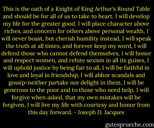 This is the oath of a Knight of King Arthur's Round Table and should be for all of us to take to heart. I will develop my life for the greater good. I will place character above riches, and concern for others above personal wealth, I will never boast, but cherish humility instead, I will speak the truth at all times, and forever keep my word, I will defend those who cannot defend themselves, I will honor and respect women, and refute sexism in all its guises, I will uphold justice by being fair to all, I will be faithful in love and loyal in friendship, I will abhor scandals and gossip-neither partake nor delight in them, I will be generous to the poor and to those who need help, I will forgive when asked, that my own mistakes will be forgiven, I will live my life with courtesy and honor from this day forward. - Joseph D. Jacques