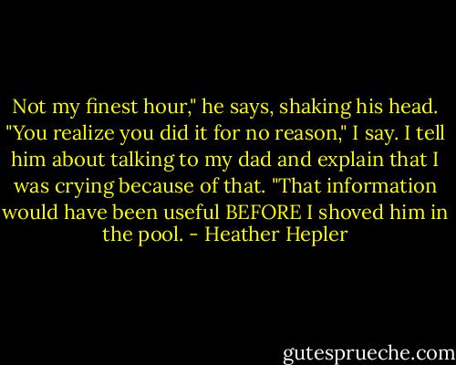 Not my finest hour," he says, shaking his head.<br />"You realize you did it for no reason," I say. I tell him about talking to my dad and explain that I was crying because of that.<br />"That information would have been useful BEFORE I shoved him in the pool. - Heather Hepler