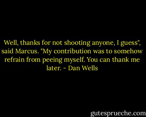 Well, thanks for not shooting anyone, I guess", said Marcus. "My contribution was to somehow refrain from peeing myself. You can thank me later. - Dan Wells