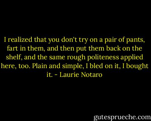 I realized that you don't try on a pair of pants, fart in them, and then put them back on the shelf, and the same rough politeness applied here, too. Plain and simple, I bled on it, I bought it. - Laurie Notaro