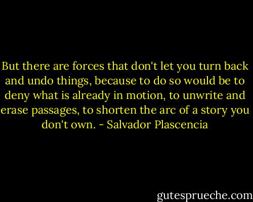 But there are forces that don't let you turn back and undo things, because to do so would be to deny what is already in motion, to unwrite and erase passages, to shorten the arc of a story you don't own. - Salvador Plascencia