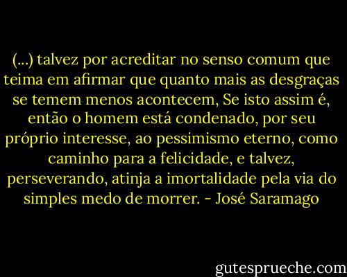 (...) talvez por acreditar no senso comum que teima em afirmar que quanto mais as desgraças se temem menos acontecem, Se isto assim é, então o homem está condenado, por seu próprio interesse, ao pessimismo eterno, como caminho para a felicidade, e talvez, perseverando, atinja a imortalidade pela via do simples medo de morrer. - José Saramago