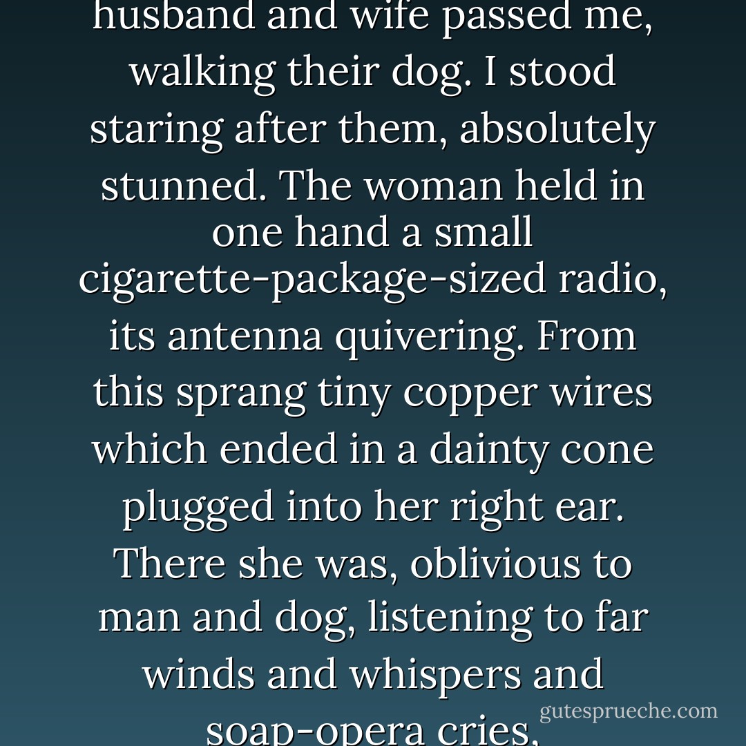 In writing the short novel Fahrenheit 451 I thought I was describing a world that might evolve in four or five decades. But only a few weeks ago, in Beverly Hills one night, a husband and wife passed me, walking their dog. I stood staring after them, absolutely stunned. The woman held in one hand a small cigarette-package-sized radio, its antenna quivering. From this sprang tiny copper wires which ended in a dainty cone plugged into her right ear. There she was, oblivious to man and dog, listening to far winds and whispers and soap-opera cries, sleep-walking, helped up and down curbs by a husband who might just as well not have been there. This was not fiction. - Ray Bradbury