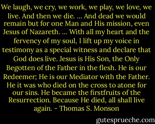 We laugh, we cry, we work, we play, we love, we live. And then we die. … And dead we would remain but for one Man and His mission, even Jesus of Nazareth. … With all my heart and the fervency of my soul, I lift up my voice in testimony as a special witness and declare that God does live. Jesus is His Son, the Only Begotten of the Father in the flesh. He is our Redeemer; He is our Mediator with the Father. He it was who died on the cross to atone for our sins. He became the firstfruits of the Resurrection. Because He died, all shall live again. - Thomas S. Monson