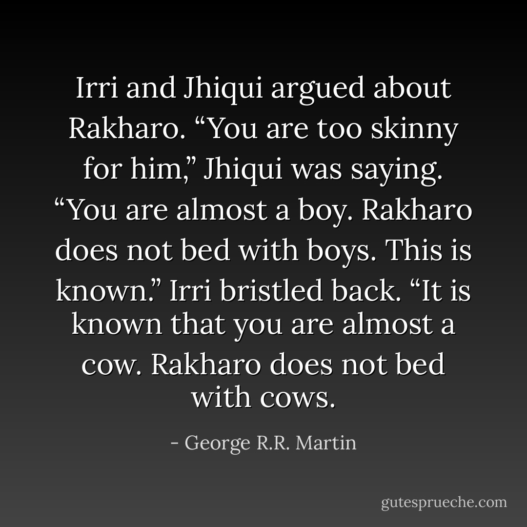 Irri and Jhiqui argued about Rakharo. “You are too skinny for him,” Jhiqui was saying. “You are almost a boy. Rakharo does not bed with boys. This is known.” Irri bristled back. “It is known that you are almost a cow. Rakharo does not bed with cows. - George R.R. Martin