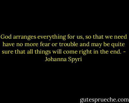 God arranges everything for us, so that we need have no more fear or trouble and may be quite sure that all things will come right in the end. - Johanna Spyri