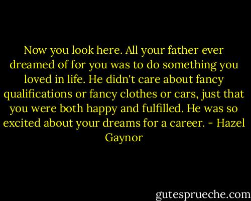 Now you look here. All your father ever dreamed of for you was to do something you loved in life. He didn't care about fancy qualifications or fancy clothes or cars, just that you were both happy and fulfilled. He was so excited about your dreams for a career. - Hazel Gaynor