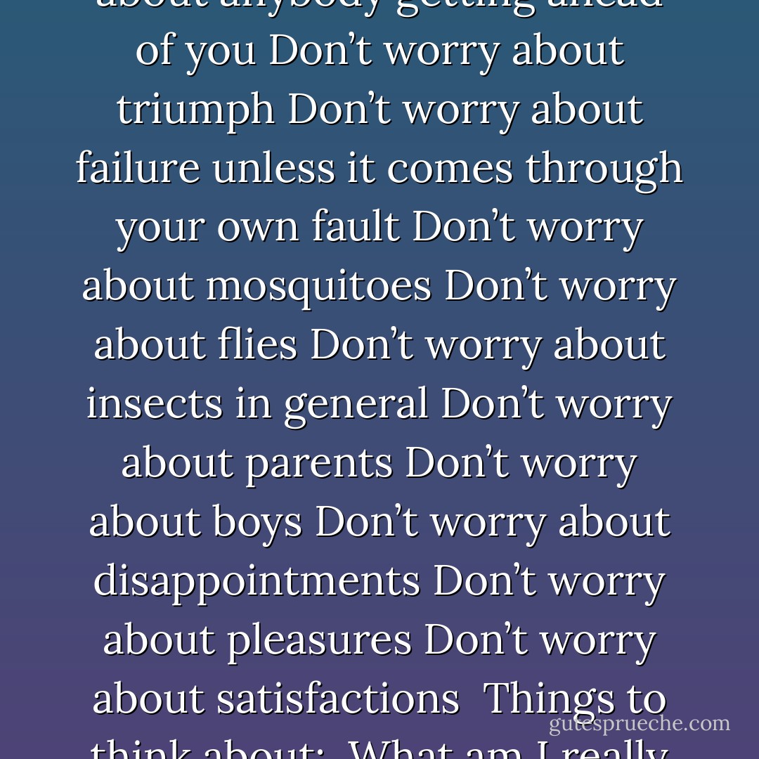 Things to worry about:<br /><br />Worry about courage<br />Worry about cleanliness<br />Worry about efficiency<br />Worry about horsemanship<br /><br />Things not to worry about:<br /><br />Don’t worry about popular opinion<br />Don’t worry about dolls<br />Don’t worry about the past<br />Don’t worry about the future<br />Don’t worry about growing up<br />Don’t worry about anybody getting ahead of you<br />Don’t worry about triumph<br />Don’t worry about failure unless it comes through your own fault<br />Don’t worry about mosquitoes<br />Don’t worry about flies<br />Don’t worry about insects in general<br />Don’t worry about parents<br />Don’t worry about boys<br />Don’t worry about disappointments<br />Don’t worry about pleasures<br />Don’t worry about satisfactions<br /><br />Things to think about:<br /><br />What am I really aiming at?<br />How good am I really in comparison to my contemporaries in regard to:<br /><br />(a) Scholarship<br />(b) Do I really understand about people and am I able to get along with them?<br />(c) Am I trying to make my body a useful instrument or am I neglecting it?<br /><br />With dearest love,<br /><br />Daddy - F. Scott Fitzgerald