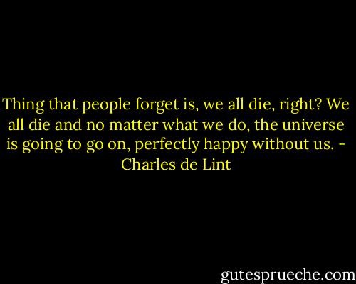 Thing that people forget is, we all die, right? We all die and no matter what we do, the universe is going to go on, perfectly happy without us. - Charles de Lint