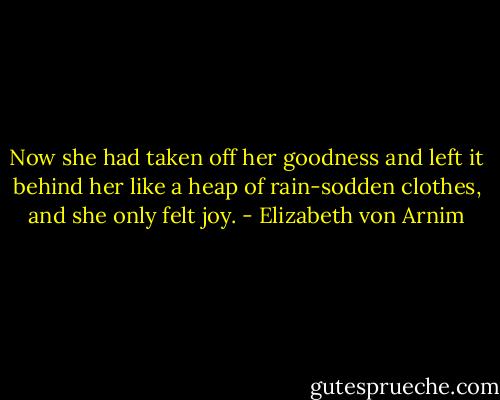 Now she had taken off her goodness and left it behind her like a heap of rain-sodden clothes, and she only felt joy. - Elizabeth von Arnim