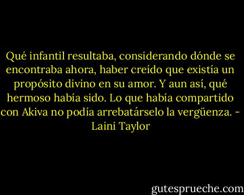Qué infantil resultaba, considerando dónde se encontraba<br />ahora, haber creído que existía un propósito divino en su amor.<br />Y aun así, qué hermoso había sido. Lo que había compartido<br />con Akiva no podía arrebatárselo la vergüenza. - Laini Taylor
