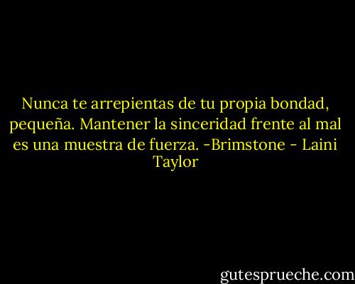 Nunca te arrepientas de tu propia bondad, pequeña. Mantener la sinceridad frente al mal es una muestra de fuerza. -Brimstone - Laini Taylor