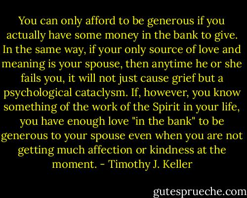 You can only afford to be generous if you actually have some money in the bank to give. In the same way, if your only source of love and meaning is your spouse, then anytime he or she fails you, it will not just cause grief but a psychological cataclysm. If, however, you know something of the work of the Spirit in your life, you have enough love "in the bank" to be generous to your spouse even when you are not getting much affection or kindness at the moment. - Timothy J. Keller