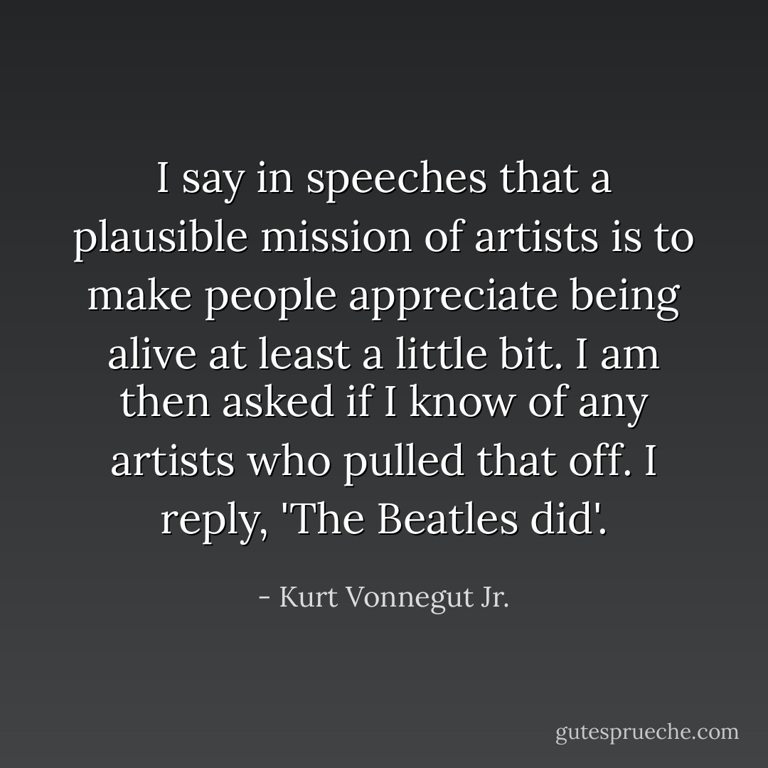 I say in speeches that a plausible mission of artists is to make people appreciate being alive at least a little bit. I am then asked if I know of any artists who pulled that off. I reply, 'The Beatles did'. - Kurt Vonnegut Jr.