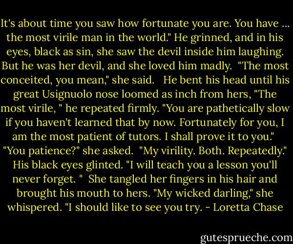 It's about time you saw how fortunate you are. You have ... the most virile man in the world." He grinned, and in his eyes, black as sin, she saw the devil inside him laughing. But he was her devil, and she loved him madly.<br /><br />"The most conceited, you mean," she said. <br /><br />He bent his head until his great Usignuolo nose loomed as inch from hers, "The most virile, " he repeated firmly. "You are pathetically slow if you haven't learned that by now. Fortunately for you, I am the most patient of tutors. I shall prove it to you."<br /><br />"You patience?" she asked.<br /><br />"My virility. Both. Repeatedly." His black eyes glinted. "I will teach you a lesson you'll never forget. "<br /><br />She tangled her fingers in his hair and brought his mouth to hers. "My wicked darling," she whispered. "I should like to see you try. - Loretta Chase