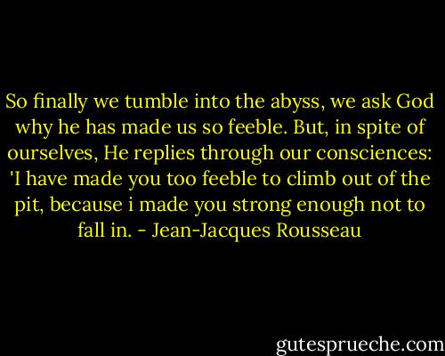 So finally we tumble into the abyss, we ask God why he has made us so feeble. But, in spite of ourselves, He replies through our consciences: 'I have made you too feeble to climb out of the pit, because i made you strong enough not to fall in. - Jean-Jacques Rousseau