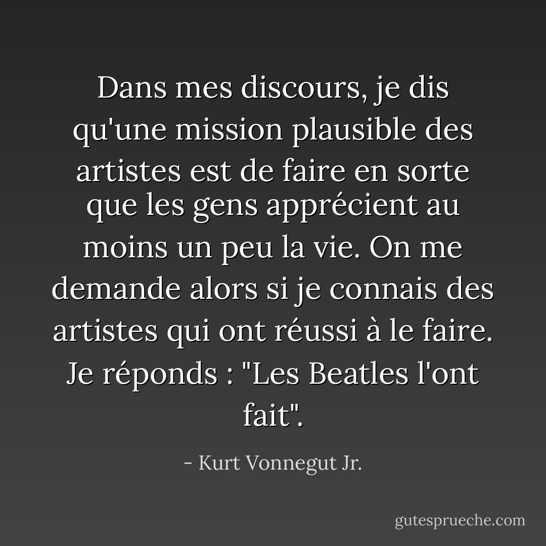 Dans mes discours, je dis qu'une mission plausible des artistes est de faire en sorte que les gens apprécient au moins un peu la vie. On me demande alors si je connais des artistes qui ont réussi à le faire. Je réponds : "Les Beatles l'ont fait". - Kurt Vonnegut Jr.
