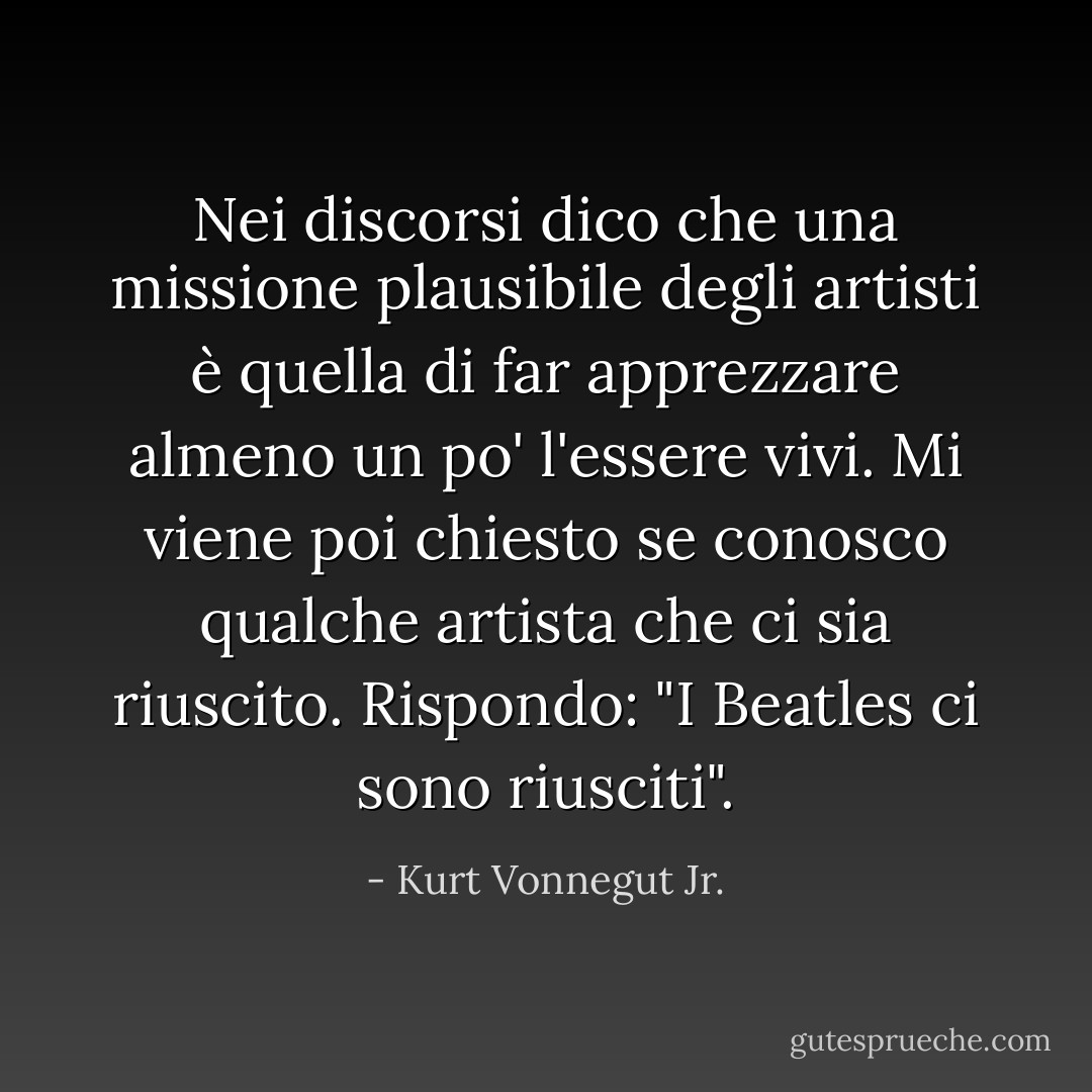 Nei discorsi dico che una missione plausibile degli artisti è quella di far apprezzare almeno un po' l'essere vivi. Mi viene poi chiesto se conosco qualche artista che ci sia riuscito. Rispondo: "I Beatles ci sono riusciti". - Kurt Vonnegut Jr.