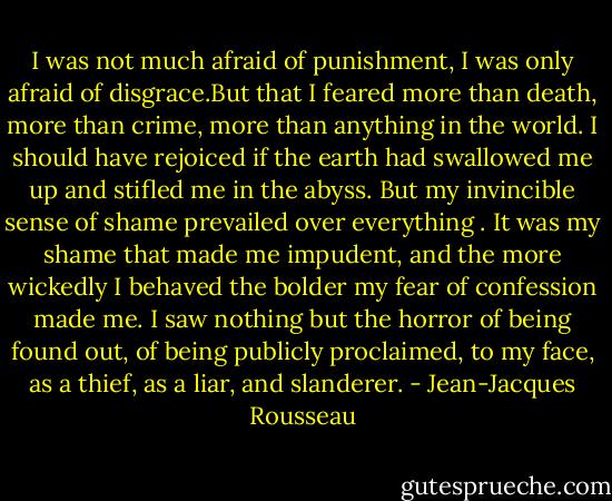 I was not much afraid of punishment, I was only afraid of disgrace.But that I feared more than death, more than crime, more than anything in the world. I should have rejoiced if the earth had swallowed me up and stifled me in the abyss. But my invincible sense of shame prevailed over everything . It was my shame that made me impudent, and the more wickedly I behaved the bolder my fear of confession made me. I saw nothing but the horror of being found out, of being publicly proclaimed, to my face, as a thief, as a liar, and slanderer. - Jean-Jacques Rousseau