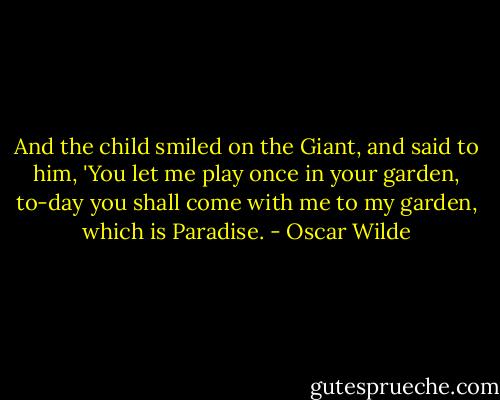 And the child smiled on the Giant, and said to him, 'You let me play once in your garden, to-day you shall come with me to my garden, which is Paradise. - Oscar Wilde