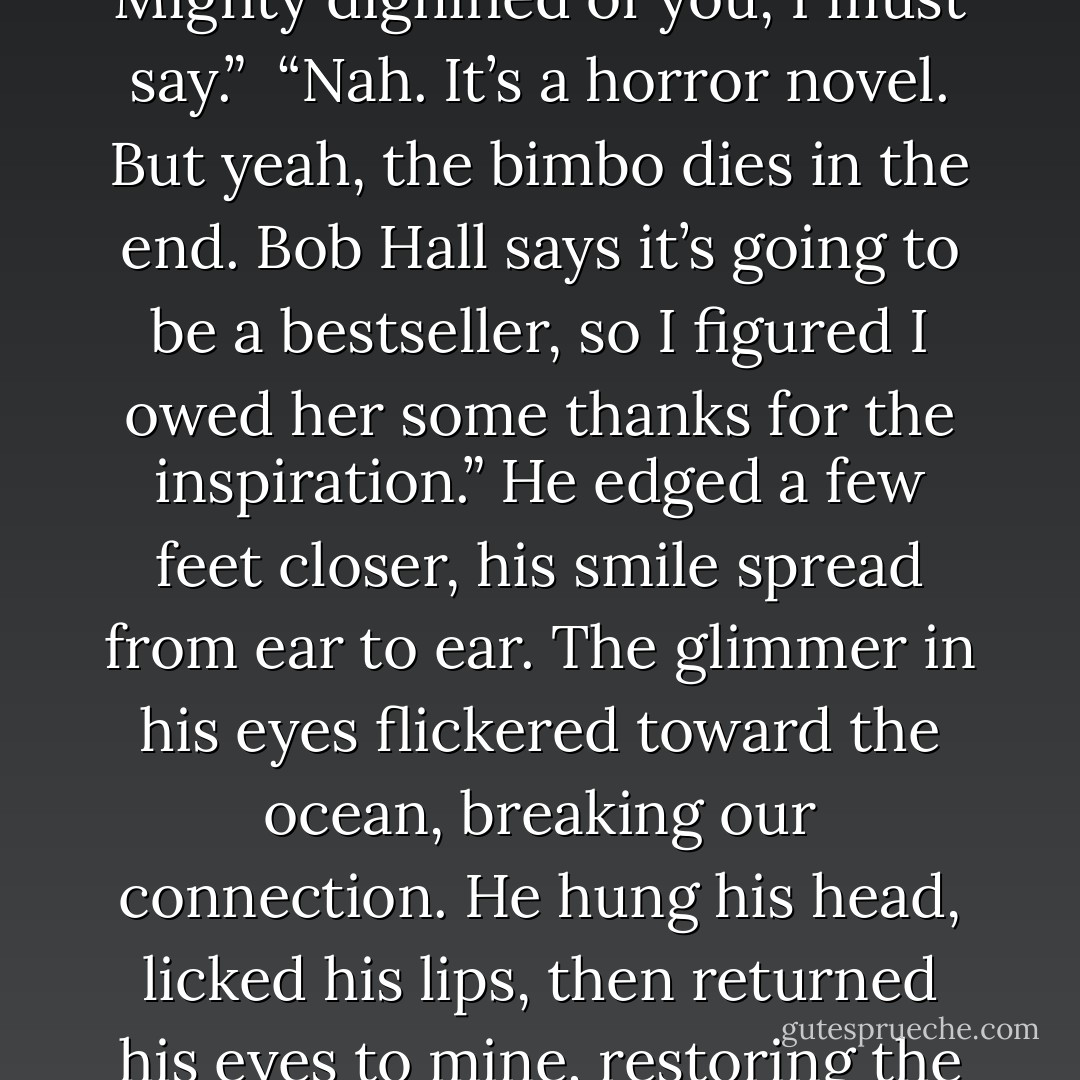 Stumbling closer, I held up the manuscript, the pages flapping frantically in the wind. “I take it this is a murder mystery? You killed the ex-fiancée and thanked her in the dedication? Mighty dignified of you, I must say.”<br /><br />“Nah. It’s a horror novel. But yeah, the bimbo dies in the end. Bob Hall says it’s going to be a bestseller, so I figured I owed her some thanks for the inspiration.” He edged a few feet closer, his smile spread from ear to ear. The glimmer in his eyes flickered toward the ocean, breaking our connection. He hung his head, licked his lips, then returned his eyes to mine, restoring the connection with an intense smolder. “Are you gonna get over here, or what?”<br /><br />Letting out a soft chuckle, the tears began to blind me. “Make me. - Rachael Wade