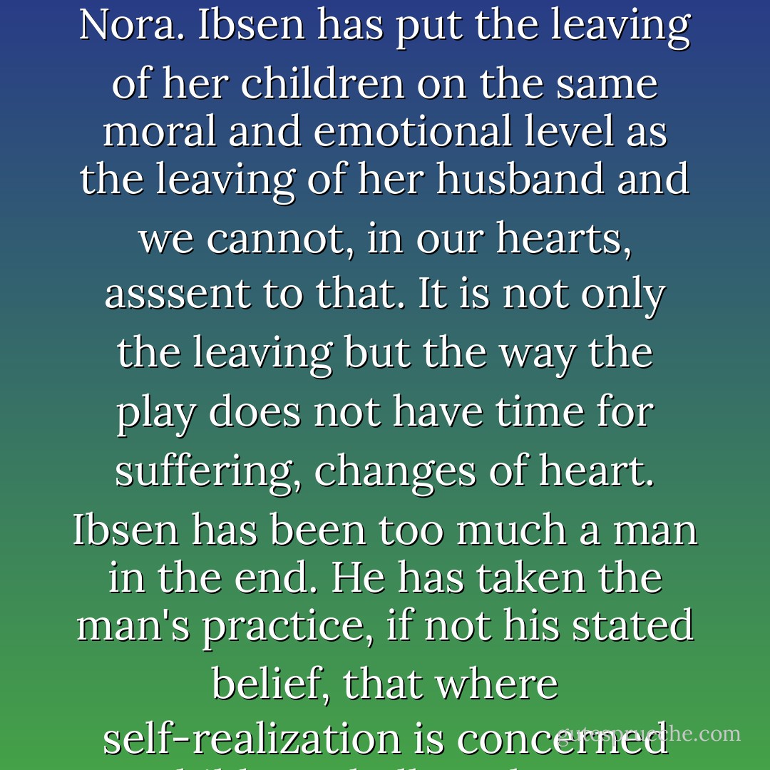 Nevertheless the severance is rather casual and it drops a stain on our admiration of Nora. Ibsen has put the leaving of her children on the same moral and emotional level as the leaving of her husband and we cannot, in our hearts, asssent to that. It is not only the leaving but the way the play does not have time for suffering, changes of heart. Ibsen has been too much a man in the end. He has taken the man's practice, if not his stated belief, that where self-realization is concerned children shall not be an impediment. - Elizabeth Hardwick