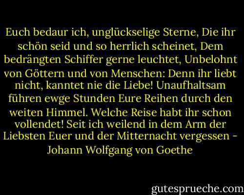 Euch bedaur ich, unglückselige Sterne,<br />Die ihr schön seid und so herrlich scheinet,<br />Dem bedrängten Schiffer gerne leuchtet,<br />Unbelohnt von Göttern und von Menschen:<br />Denn ihr liebt nicht, kanntet nie die Liebe!<br />Unaufhaltsam führen ewge Stunden<br />Eure Reihen durch den weiten Himmel.<br />Welche Reise habt ihr schon vollendet!<br />Seit ich weilend in dem Arm der Liebsten<br />Euer und der Mitternacht vergessen - Johann Wolfgang von Goethe