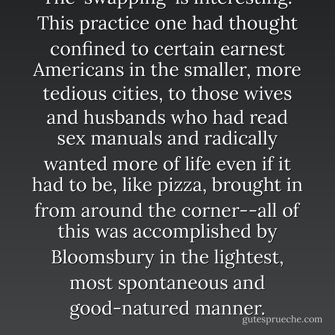 The 'swapping' is interesting. This practice one had thought confined to certain earnest Americans in the smaller, more tedious cities, to those wives and husbands who had read sex manuals and radically wanted more of life even if it had to be, like pizza, brought in from around the corner--all of this was accomplished by Bloomsbury in the lightest, most spontaneous and good-natured manner. - Elizabeth Hardwick