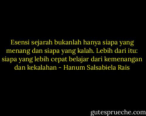 Esensi sejarah bukanlah hanya siapa yang menang dan siapa yang kalah. Lebih dari itu: siapa yang lebih cepat belajar dari kemenangan dan kekalahan - Hanum Salsabiela Rais