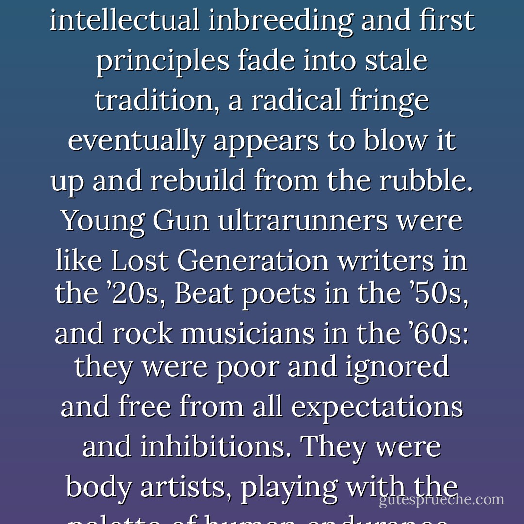Whenever an art form loses its fire, when it gets weakened by intellectual inbreeding and first principles fade into stale tradition, a radical fringe eventually appears to blow it up and rebuild from the rubble. Young Gun ultrarunners were like Lost Generation writers in the ’20s, Beat poets in the ’50s, and rock musicians in the ’60s: they were poor and ignored and free from all expectations and inhibitions. They were body artists, playing with the palette of human endurance. - Christopher McDougall