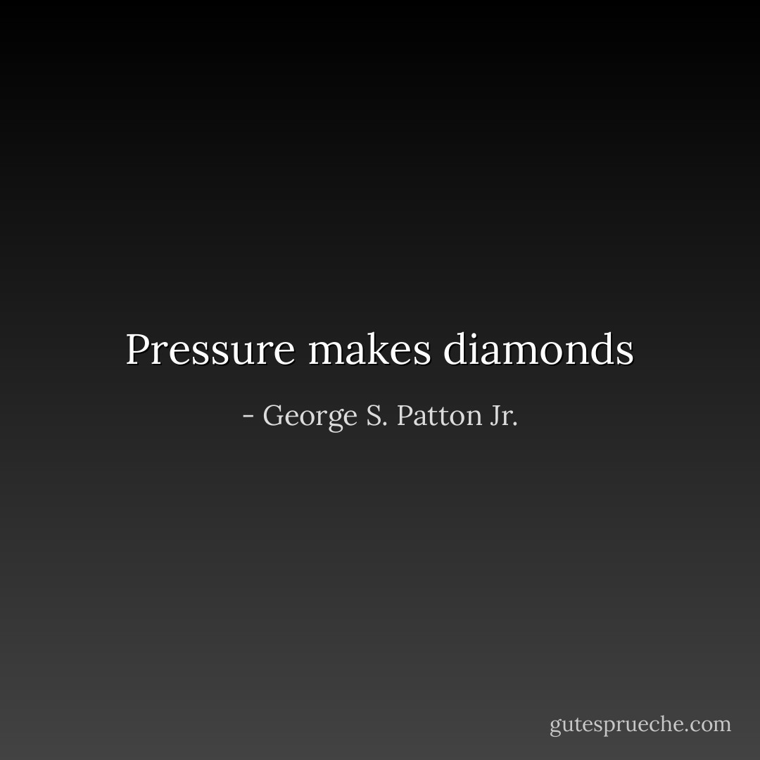 Pressure makes diamonds - George S. Patton Jr.