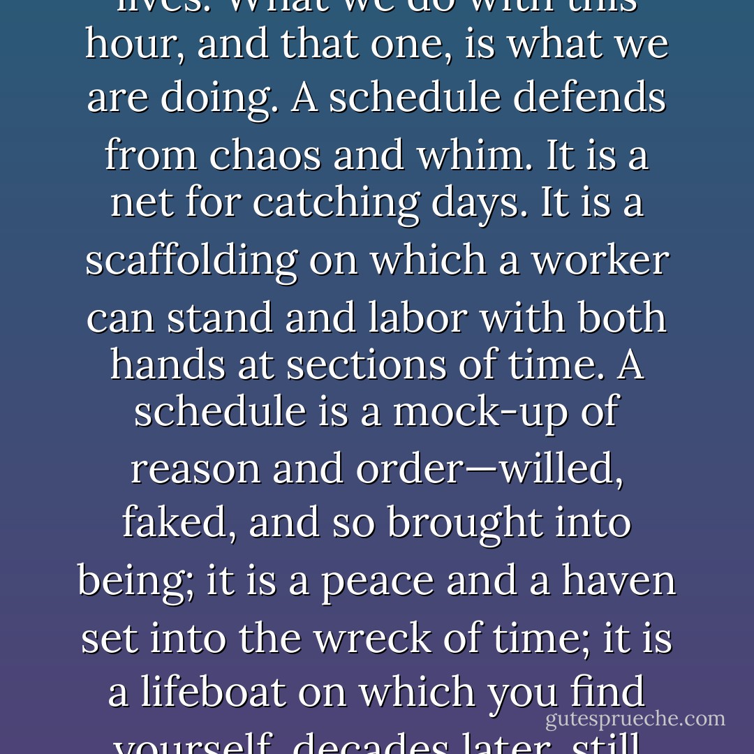 How we spend our days is, of course, how we spend our lives. What we do with this hour, and that one, is what we are doing. A schedule defends from chaos and whim. It is a net for catching days. It is a scaffolding on which a worker can stand and labor with both hands at sections of time. A schedule is a mock-up of reason and order—willed, faked, and so brought into being; it is a peace and a haven set into the wreck of time; it is a lifeboat on which you find yourself, decades later, still living. - Annie Dillard