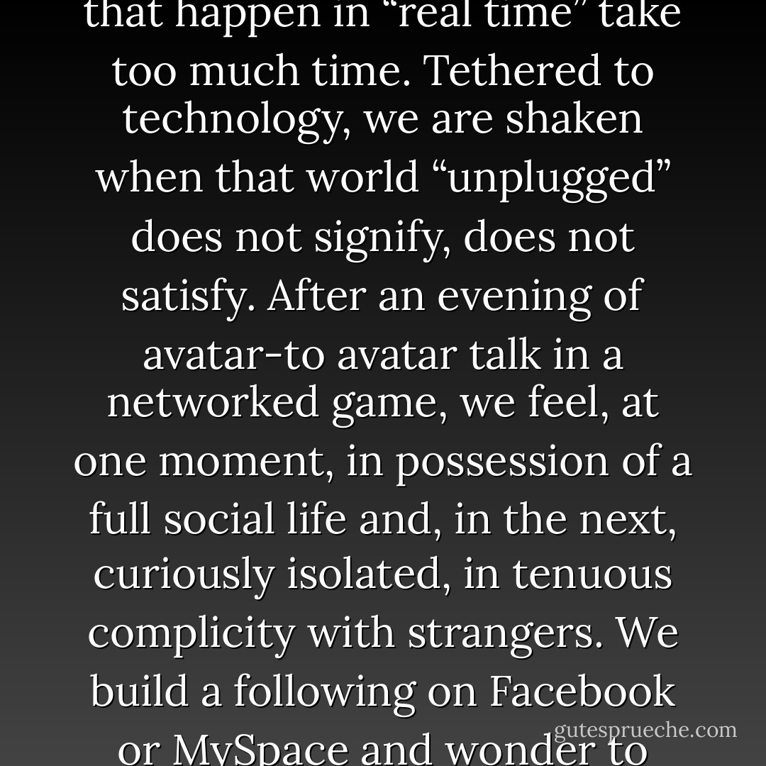 ...we are changed as technology offers us substitutes for connecting with each other face-to-face. We are offered robots and a whole world of machine-mediated relationships on networked devices. As we instant-message, e-mail, text, and Twitter, technology redraws the boundaries between intimacy and solitude. We talk of getting “rid” of our e-mails, as though these notes are so much excess baggage. Teenagers avoid making telephone calls, fearful that they “reveal too much.” They would rather text than talk. Adults, too, choose keyboards over the human voice. It is more efficient, they say. Things that happen in “real time” take too much time. Tethered to technology, we are shaken when that world “unplugged” does not signify, does not satisfy. After an evening of avatar-to avatar talk in a networked game, we feel, at one moment, in possession of a full social life and, in the next, curiously isolated, in tenuous complicity with strangers. We build a following on Facebook or MySpace and wonder to what degree our followers are friends. We recreate ourselves as online personae and give ourselves new bodies, homes, jobs, and romances. Yet, suddenly, in the half-light of virtual community, we may feel utterly alone. As we distribute ourselves, we may abandon ourselves. Sometimes people experience no sense of having communicated after hours of connection. And they report feelings of closeness when they are paying little attention. In all of this, there is a nagging question: Does virtual intimacy degrade our experience of the other kind and, indeed, of all encounters, of any kind? - Sherry Turkle