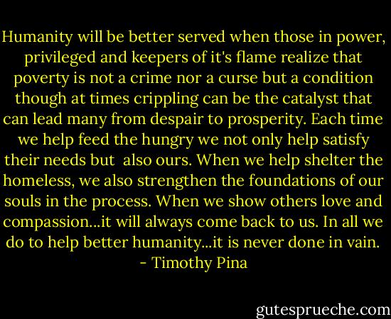 Humanity will be better served when those in power, privileged and keepers of it's flame realize that poverty is not a crime nor a curse but a condition though at times crippling can be the catalyst that can lead many from despair to prosperity. Each time we help feed the hungry we not only help satisfy their needs but  also ours. When we help shelter the homeless, we also strengthen the foundations of our souls in the process. When we show others love and compassion...it will always come back to us. In all we do to help better humanity...it is never done in vain. - Timothy Pina