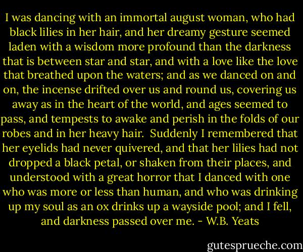 I was dancing with an immortal august woman, who had black lilies in her hair, and her dreamy gesture seemed laden with a wisdom more profound than the darkness that is between star and star, and with a love like the love that breathed upon the waters; and as we danced on and on, the incense drifted over us and round us, covering us away as in the heart of the world, and ages seemed to pass, and tempests to awake and perish in the folds of our robes and in her heavy hair.<br /><br />Suddenly I remembered that her eyelids had never quivered, and that her lilies had not dropped a black petal, or shaken from their places, and understood with a great horror that I danced with one who was more or less than human, and who was drinking up my soul as an ox drinks up a wayside pool; and I fell, and darkness passed over me. - W.B. Yeats