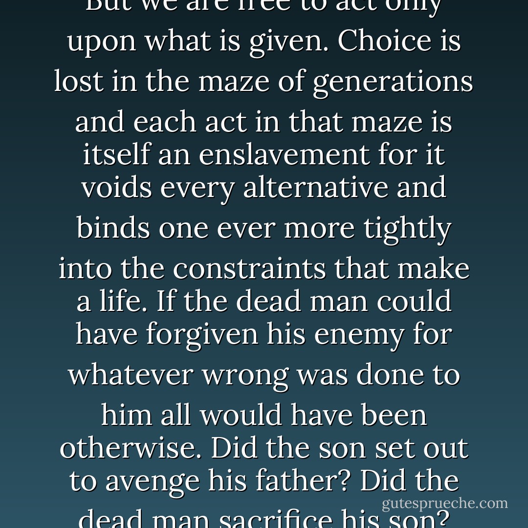 Men speak of blind destiny, a thing without scheme or purpose. But what sort of destiny is that? Each act in this world from which there can be no turning back has before it another, and it another yet. In a vast and endless net. Men imagine that the choices before them are theirs to make. But we are free to act only upon what is given. Choice is lost in the maze of generations and each act in that maze is itself an enslavement for it voids every alternative and binds one ever more tightly into the constraints that make a life. If the dead man could have forgiven his enemy for whatever wrong was done to him all would have been otherwise. Did the son set out to avenge his father? Did the dead man sacrifice his son? Our plans are predicated upon a future unknown to us. The world takes its form hourly by a weighing of things at hand, and while we may seek to puzzle out that form we have no way to do so. We have only God's law, and the wisdom to follow it if we will. - Cormac McCarthy