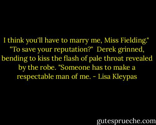 I think you'll have to marry me, Miss Fielding."<br /><br />"To save your reputation?"<br /><br />Derek grinned, bending to kiss the flash of pale throat revealed by the robe. "Someone has to make a respectable man of me. - Lisa Kleypas